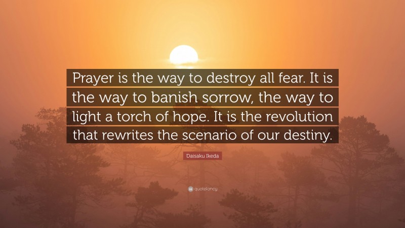 Daisaku Ikeda Quote: “Prayer is the way to destroy all fear. It is the way to banish sorrow, the way to light a torch of hope. It is the revolution that rewrites the scenario of our destiny.”