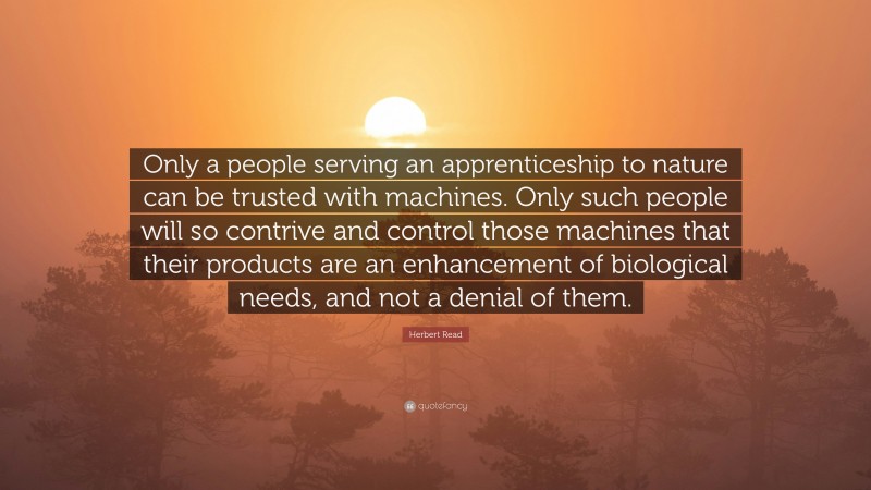 Herbert Read Quote: “Only a people serving an apprenticeship to nature can be trusted with machines. Only such people will so contrive and control those machines that their products are an enhancement of biological needs, and not a denial of them.”