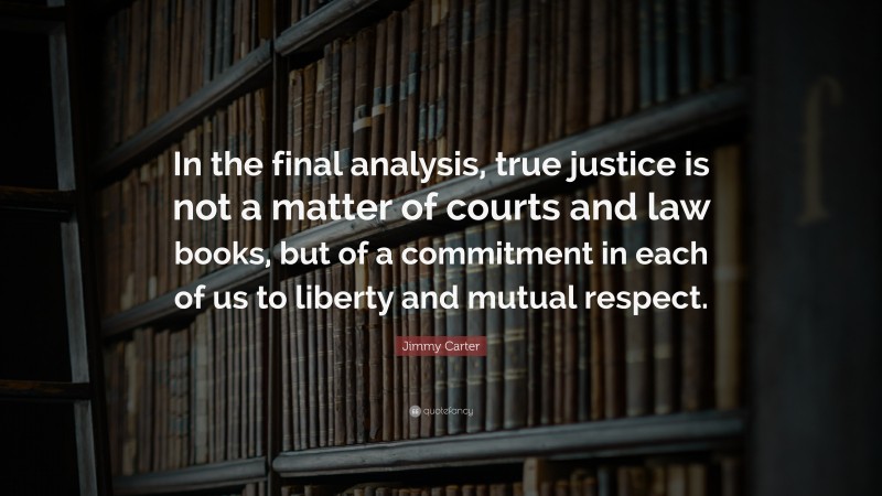Jimmy Carter Quote: “In the final analysis, true justice is not a matter of courts and law books, but of a commitment in each of us to liberty and mutual respect.”