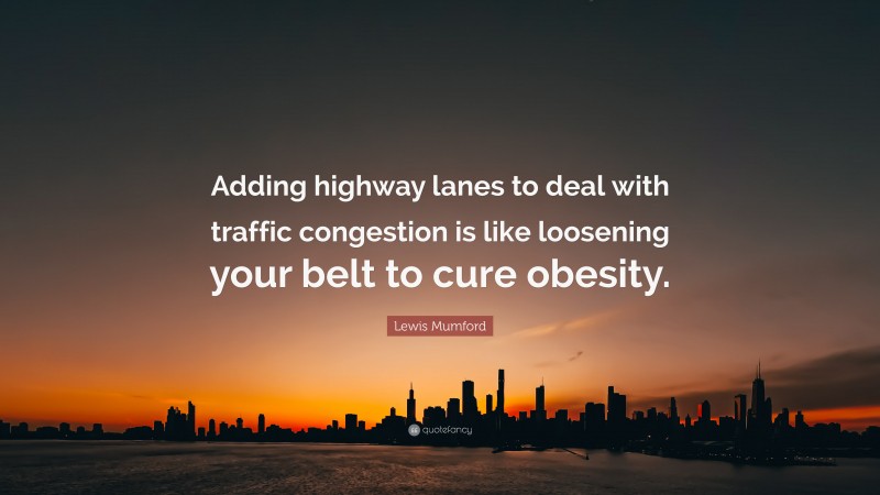 Lewis Mumford Quote: “Adding highway lanes to deal with traffic congestion is like loosening your belt to cure obesity.”