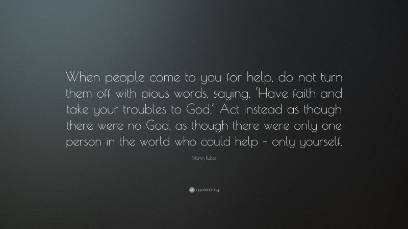 Martin Buber Quote: “When people come to you for help, do not turn them off with pious words, saying, ‘Have faith and take your troubles to God.’ Act instead as though there were no God, as though there were only one person in the world who could help – only yourself.”