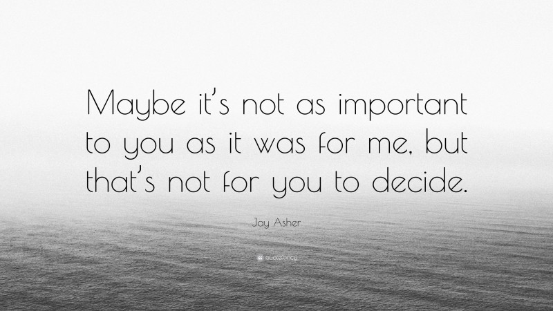 Jay Asher Quote: “Maybe it’s not as important to you as it was for me, but that’s not for you to decide.”