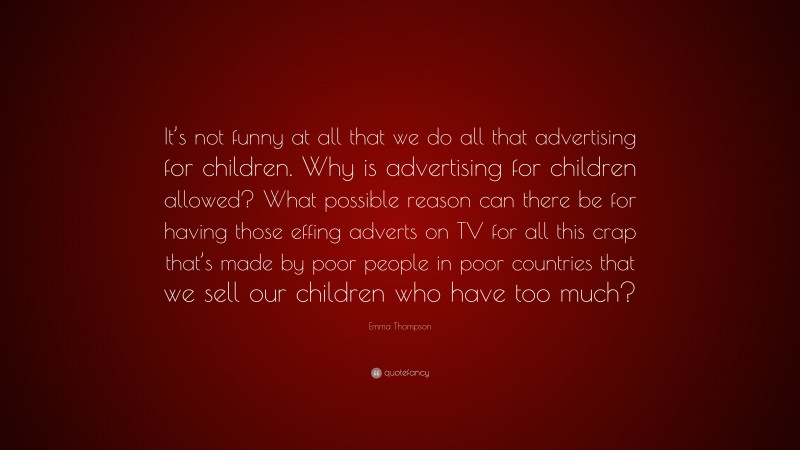 Emma Thompson Quote: “It’s not funny at all that we do all that advertising for children. Why is advertising for children allowed? What possible reason can there be for having those effing adverts on TV for all this crap that’s made by poor people in poor countries that we sell our children who have too much?”