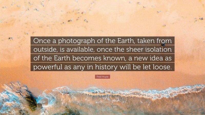 Fred Hoyle Quote: “Once a photograph of the Earth, taken from outside, is available, once the sheer isolation of the Earth becomes known, a new idea as powerful as any in history will be let loose.”