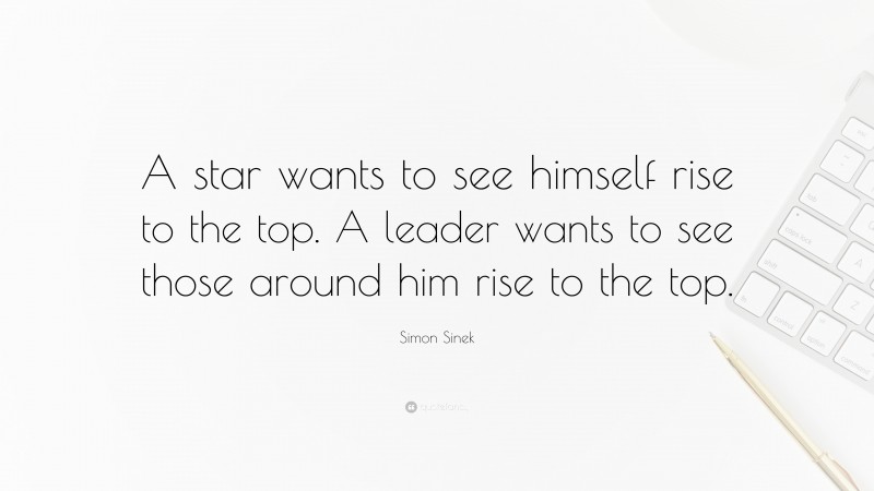 Simon Sinek Quote: “A star wants to see himself rise to the top. A leader wants to see those around him rise to the top.”