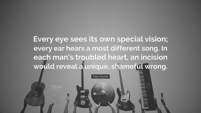 Dean Koontz Quote: “Every eye sees its own special vision; every ear hears a most different song. In each man’s troubled heart, an incision would reveal a unique, shameful wrong.”