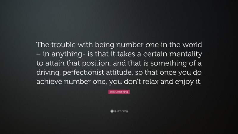 Billie Jean King Quote: “The trouble with being number one in the world – in anything- is that it takes a certain mentality to attain that position, and that is something of a driving, perfectionist attitude, so that once you do achieve number one, you don’t relax and enjoy it.”