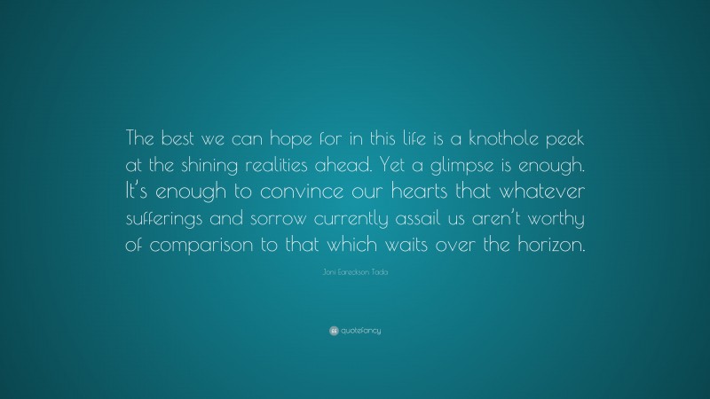 Joni Eareckson Tada Quote: “The best we can hope for in this life is a knothole peek at the shining realities ahead. Yet a glimpse is enough. It’s enough to convince our hearts that whatever sufferings and sorrow currently assail us aren’t worthy of comparison to that which waits over the horizon.”