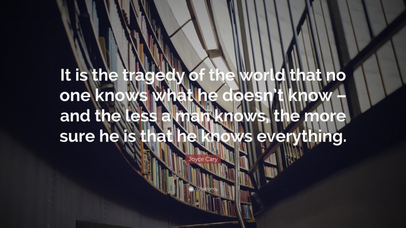 Joyce Cary Quote: “It is the tragedy of the world that no one knows what he doesn’t know – and the less a man knows, the more sure he is that he knows everything.”