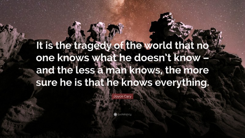 Joyce Cary Quote: “It is the tragedy of the world that no one knows what he doesn’t know – and the less a man knows, the more sure he is that he knows everything.”