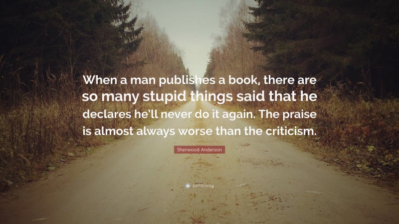 Sherwood Anderson Quote: “When a man publishes a book, there are so many stupid things said that he declares he’ll never do it again. The praise is almost always worse than the criticism.”