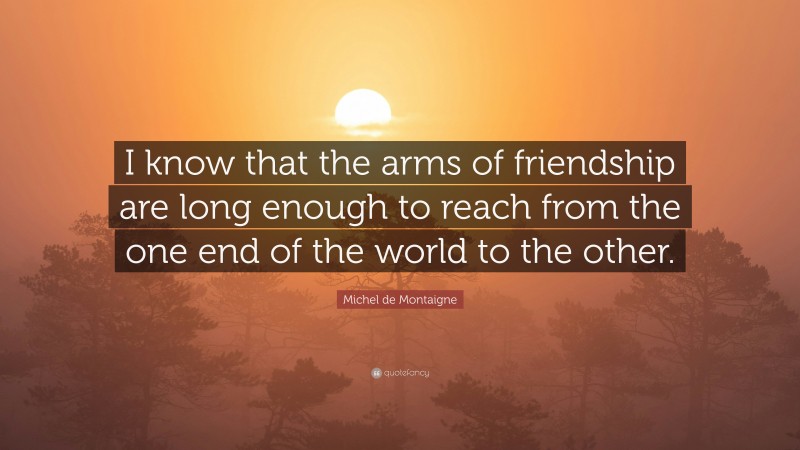 Michel de Montaigne Quote: “I know that the arms of friendship are long enough to reach from the one end of the world to the other.”