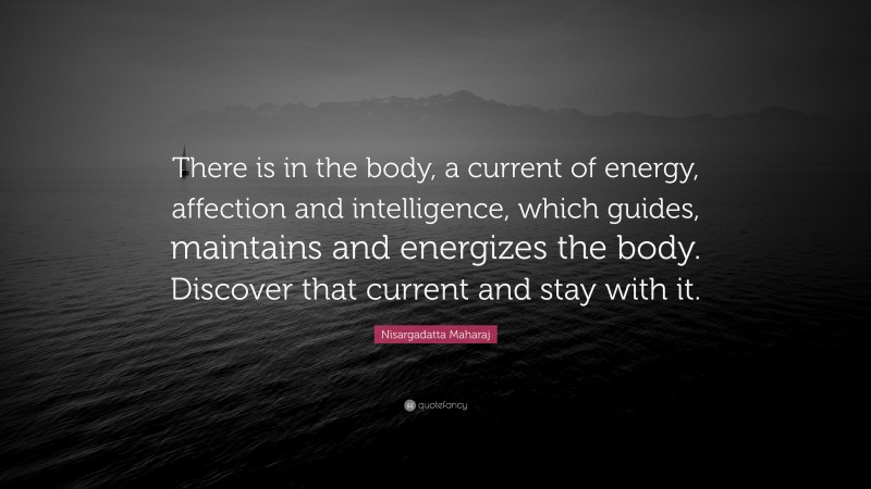 Nisargadatta Maharaj Quote: “There is in the body, a current of energy, affection and intelligence, which guides, maintains and energizes the body. Discover that current and stay with it.”