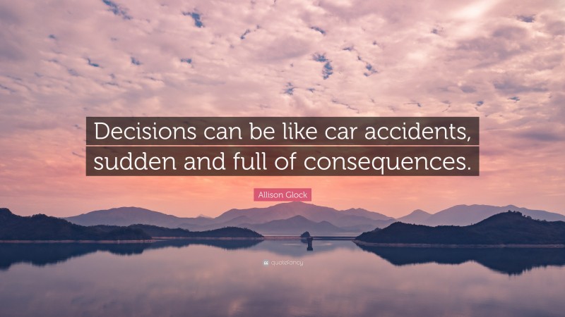 Allison Glock Quote: “Decisions can be like car accidents, sudden and full of consequences.”