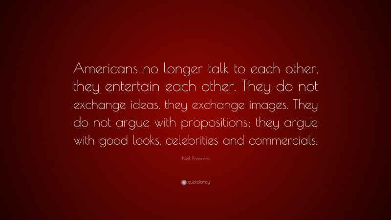 Neil Postman Quote: “Americans no longer talk to each other, they entertain each other. They do not exchange ideas, they exchange images. They do not argue with propositions; they argue with good looks, celebrities and commercials.”