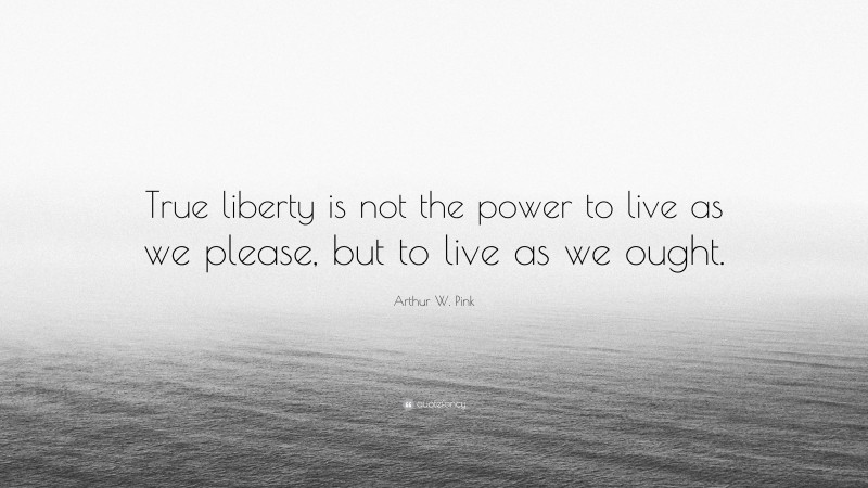 Arthur W. Pink Quote: “True liberty is not the power to live as we please, but to live as we ought.”