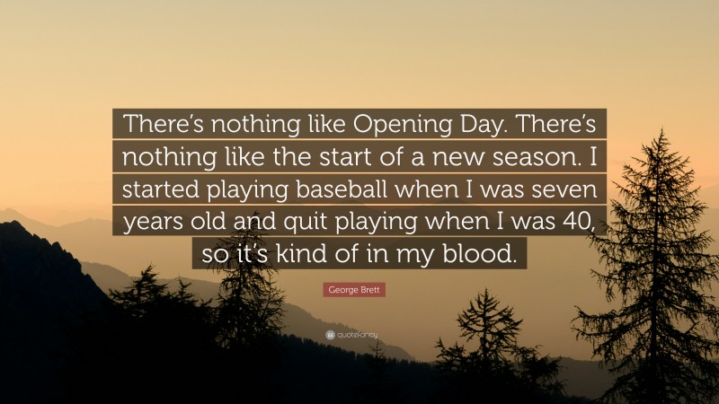 George Brett Quote: “There’s nothing like Opening Day. There’s nothing like the start of a new season. I started playing baseball when I was seven years old and quit playing when I was 40, so it’s kind of in my blood.”