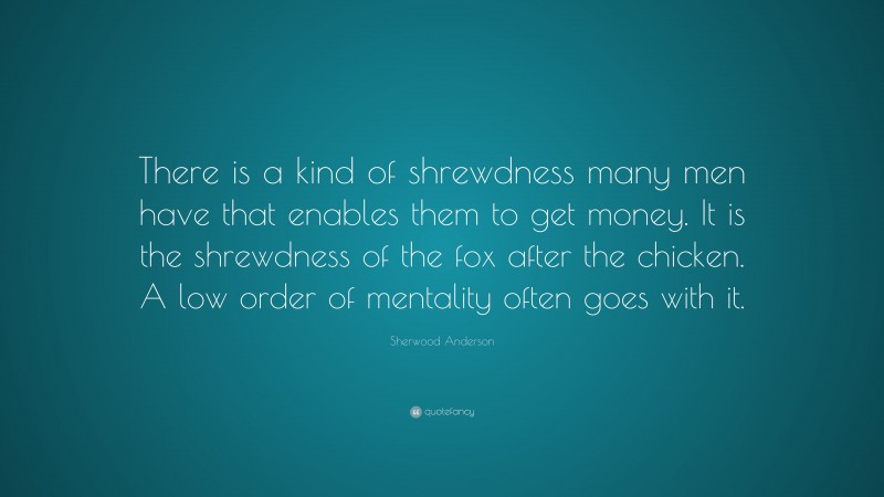 Sherwood Anderson Quote: “There is a kind of shrewdness many men have that enables them to get money. It is the shrewdness of the fox after the chicken. A low order of mentality often goes with it.”