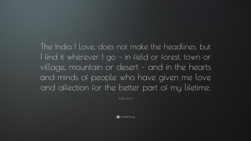 Ruskin Bond Quote: “The India I Love, does not make the headlines, but I find it wherever I go – in field or forest, town or village, mountain or desert – and in the hearts and minds of people who have given me love and affection for the better part of my lifetime.”