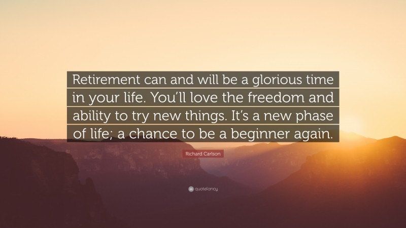 Richard Carlson Quote: “Retirement can and will be a glorious time in your life. You’ll love the freedom and ability to try new things. It’s a new phase of life; a chance to be a beginner again.”