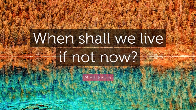 M.F.K. Fisher Quote: “When shall we live if not now?”