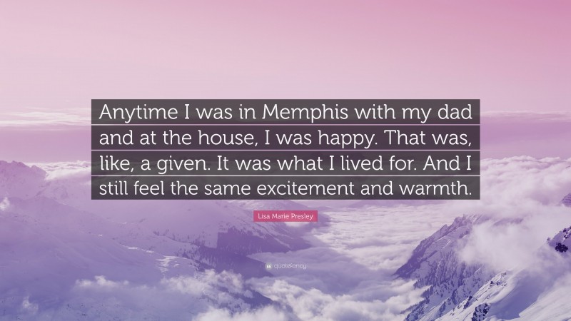 Lisa Marie Presley Quote: “Anytime I was in Memphis with my dad and at the house, I was happy. That was, like, a given. It was what I lived for. And I still feel the same excitement and warmth.”