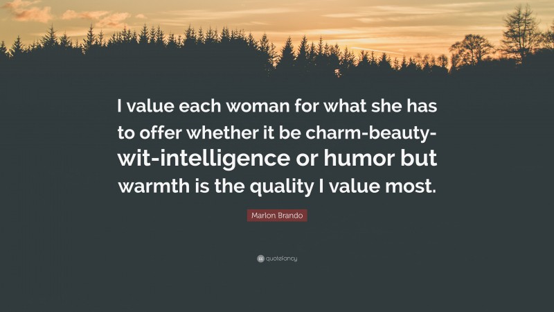 Marlon Brando Quote: “I value each woman for what she has to offer whether it be charm-beauty-wit-intelligence or humor but warmth is the quality I value most.”