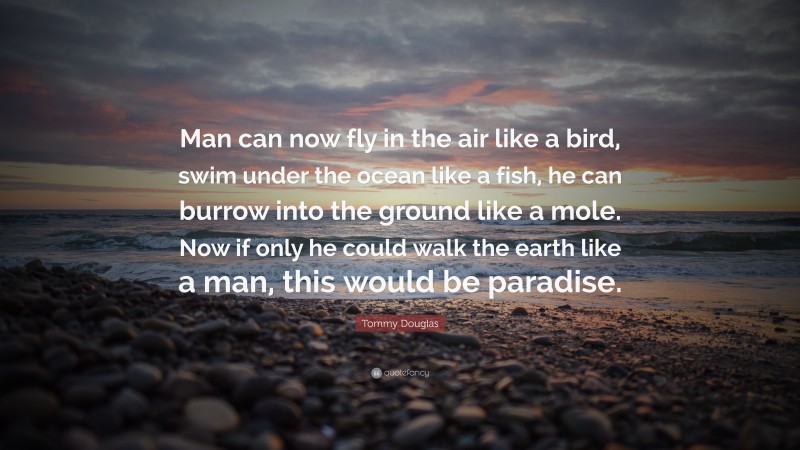 Tommy Douglas Quote: “Man can now fly in the air like a bird, swim under the ocean like a fish, he can burrow into the ground like a mole. Now if only he could walk the earth like a man, this would be paradise.”