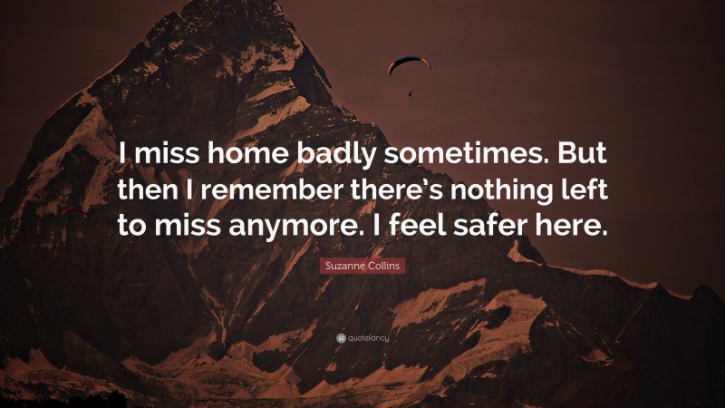Suzanne Collins Quote: “I miss home badly sometimes. But then I remember there’s nothing left to miss anymore. I feel safer here.”