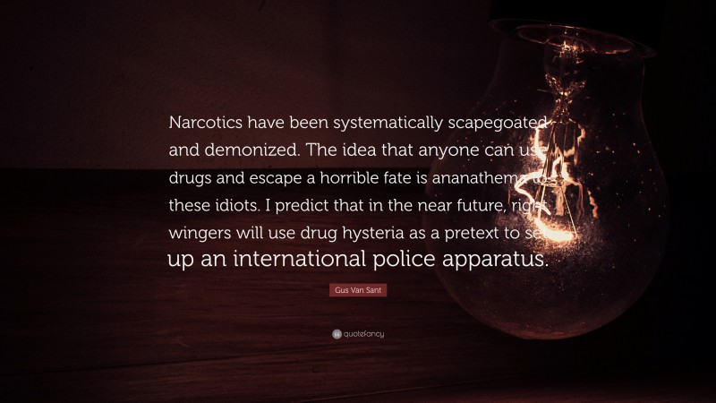 Gus Van Sant Quote: “Narcotics have been systematically scapegoated and demonized. The idea that anyone can use drugs and escape a horrible fate is ananathema to these idiots. I predict that in the near future, right wingers will use drug hysteria as a pretext to set up an international police apparatus.”