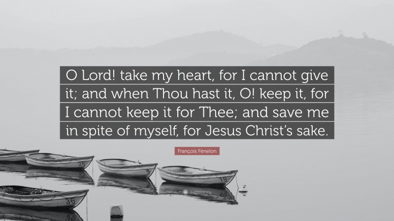 François Fénelon Quote: “O Lord! take my heart, for I cannot give it; and when Thou hast it, O! keep it, for I cannot keep it for Thee; and save me in spite of myself, for Jesus Christ’s sake.”