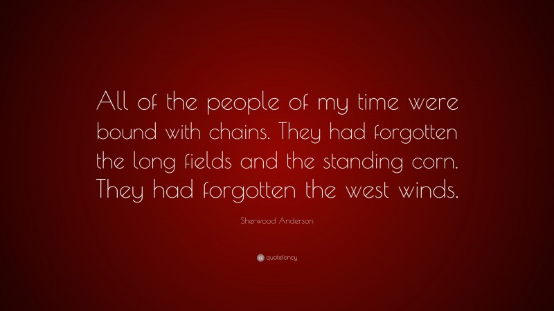 Sherwood Anderson Quote: “All of the people of my time were bound with chains. They had forgotten the long fields and the standing corn. They had forgotten the west winds.”
