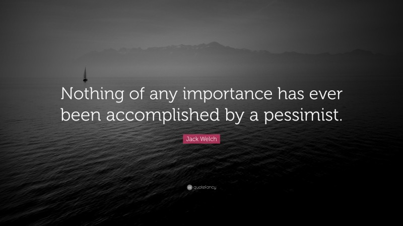 Jack Welch Quote: “Nothing of any importance has ever been accomplished by a pessimist.”