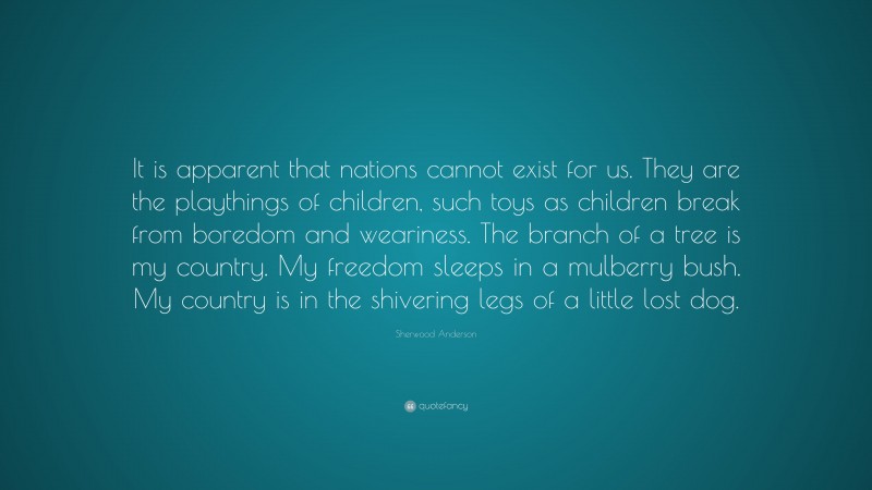 Sherwood Anderson Quote: “It is apparent that nations cannot exist for us. They are the playthings of children, such toys as children break from boredom and weariness. The branch of a tree is my country. My freedom sleeps in a mulberry bush. My country is in the shivering legs of a little lost dog.”