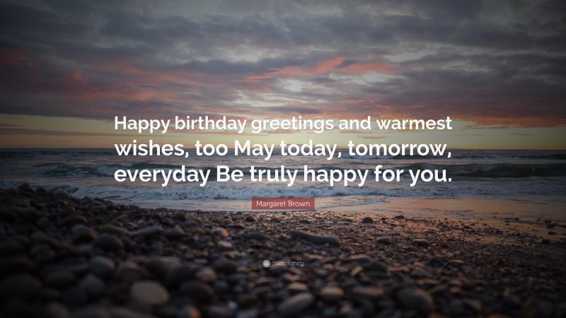 Margaret Brown Quote: “Happy birthday greetings and warmest wishes, too May today, tomorrow, everyday Be truly happy for you.”