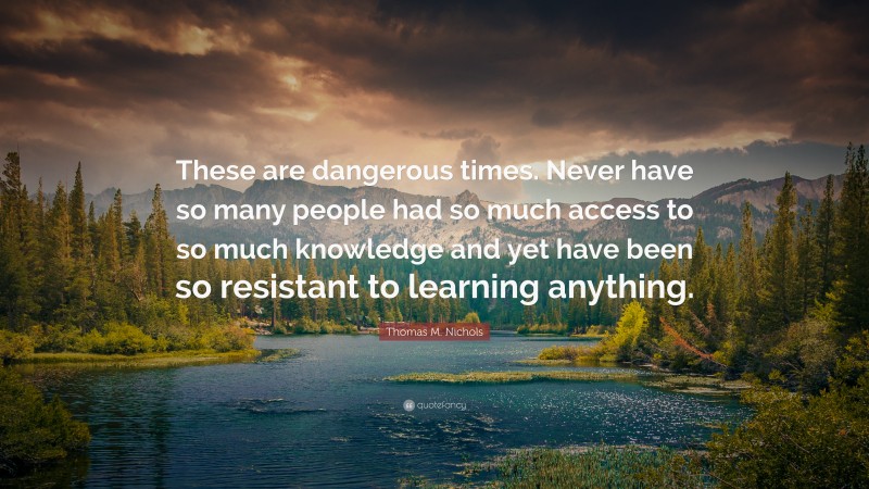 Thomas M. Nichols Quote: “These are dangerous times. Never have so many people had so much access to so much knowledge and yet have been so resistant to learning anything.”