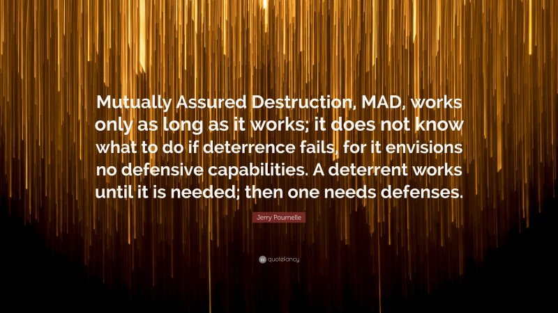 Jerry Pournelle Quote: “Mutually Assured Destruction, MAD, works only as long as it works; it does not know what to do if deterrence fails, for it envisions no defensive capabilities. A deterrent works until it is needed; then one needs defenses.”