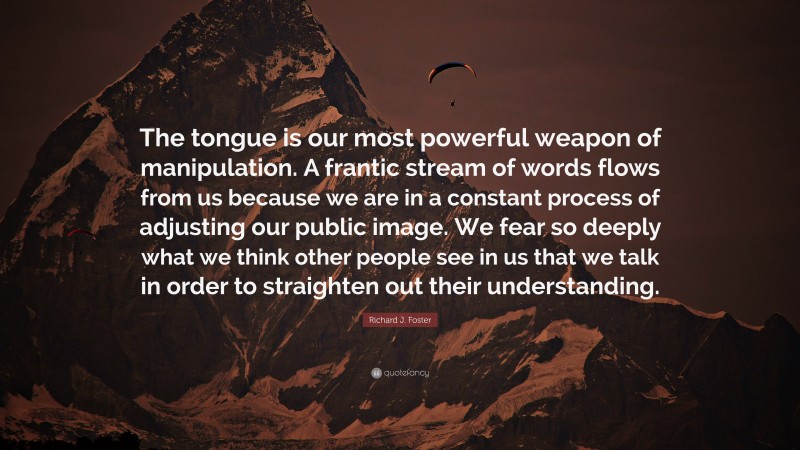 Richard J. Foster Quote: “The tongue is our most powerful weapon of manipulation. A frantic stream of words flows from us because we are in a constant process of adjusting our public image. We fear so deeply what we think other people see in us that we talk in order to straighten out their understanding.”