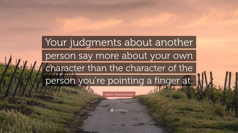 Alaric Hutchinson Quote: “Your judgments about another person say more about your own character than the character of the person you’re pointing a finger at.”