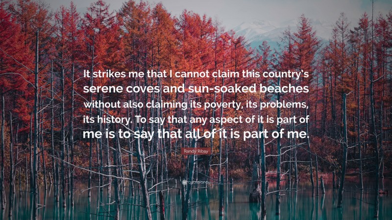 Randy Ribay Quote: “It strikes me that I cannot claim this country’s serene coves and sun-soaked beaches without also claiming its poverty, its problems, its history. To say that any aspect of it is part of me is to say that all of it is part of me.”