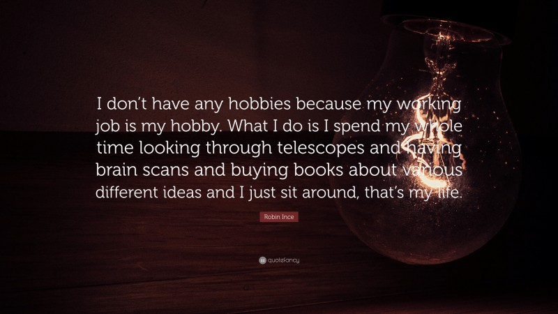 Robin Ince Quote: “I don’t have any hobbies because my working job is my hobby. What I do is I spend my whole time looking through telescopes and having brain scans and buying books about various different ideas and I just sit around, that’s my life.”
