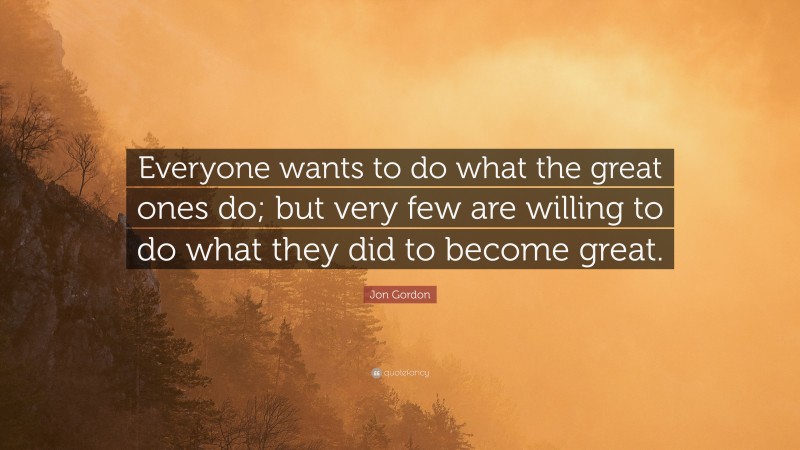 Jon Gordon Quote: “Everyone wants to do what the great ones do; but very few are willing to do what they did to become great.”