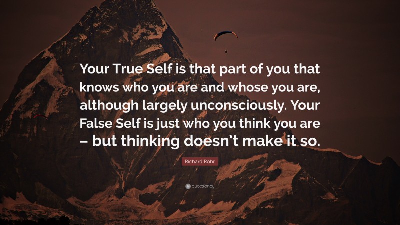 Richard Rohr Quote: “Your True Self is that part of you that knows who you are and whose you are, although largely unconsciously. Your False Self is just who you think you are – but thinking doesn’t make it so.”