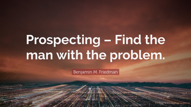 Benjamin M. Friedman Quote: “Prospecting – Find the man with the problem.”
