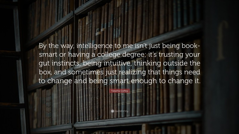 Tabatha Coffey Quote: “By the way, intelligence to me isn’t just being book-smart or having a college degree; it’s trusting your gut instincts, being intuitive, thinking outside the box, and sometimes just realizing that things need to change and being smart enough to change it.”