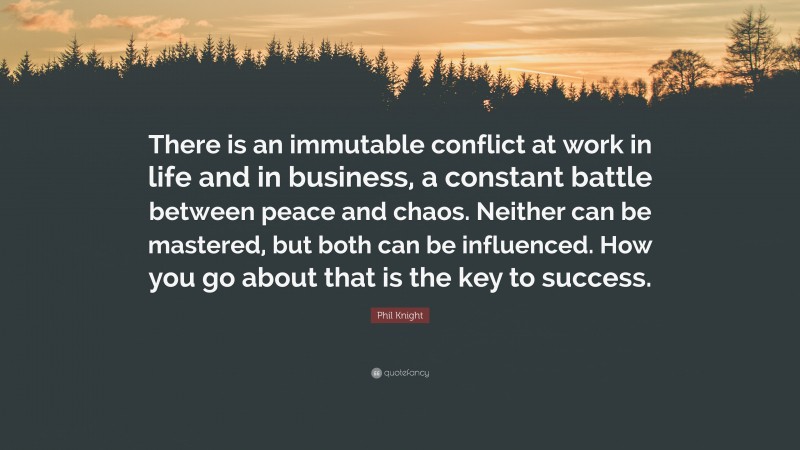 Phil Knight Quote: “There is an immutable conflict at work in life and in business, a constant battle between peace and chaos. Neither can be mastered, but both can be influenced. How you go about that is the key to success.”
