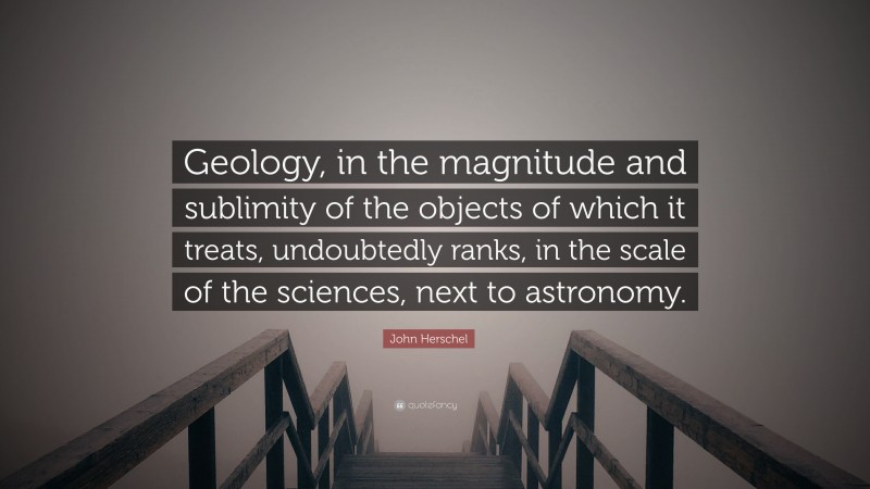 John Herschel Quote: “Geology, in the magnitude and sublimity of the objects of which it treats, undoubtedly ranks, in the scale of the sciences, next to astronomy.”