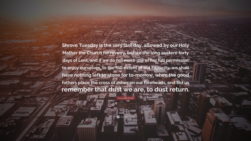 Emmuska Orczy Quote: “Shrove Tuesday is the very last day, allowed by our Holy Mother the Church for revelry, before the long austere forty days of Lent, and if we do not make use of her full permission to enjoy ourselves, to the full extent of out capacity, we shall have nothing left to atone for to-morrow, when the good fathers place the cross of ashes on our foreheads, and bid us remember that dust we are, to dust return.”