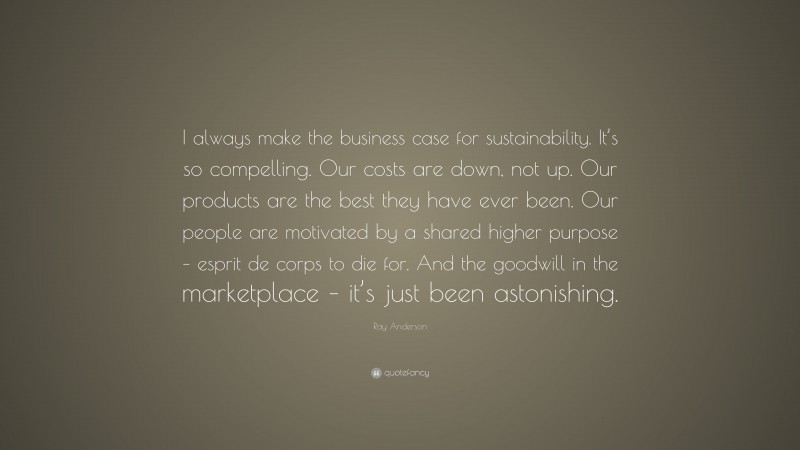 Ray Anderson Quote: “I always make the business case for sustainability. It’s so compelling. Our costs are down, not up. Our products are the best they have ever been. Our people are motivated by a shared higher purpose – esprit de corps to die for. And the goodwill in the marketplace – it’s just been astonishing.”