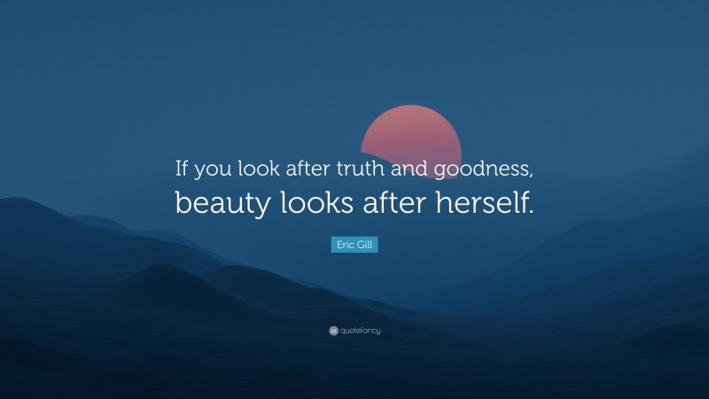 Eric Gill Quote: “If you look after truth and goodness, beauty looks after herself.”